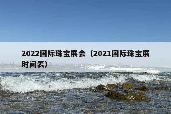 2022国际珠宝展会（2021国际珠宝展时间表）