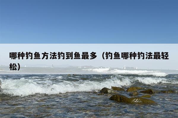 哪种钓鱼方法钓到鱼最多（钓鱼哪种钓法最轻松）