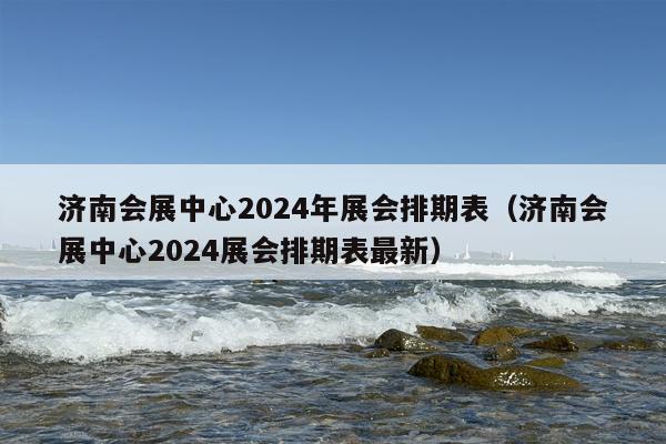 济南会展中心2024年展会排期表（济南会展中心2024展会排期表最新）