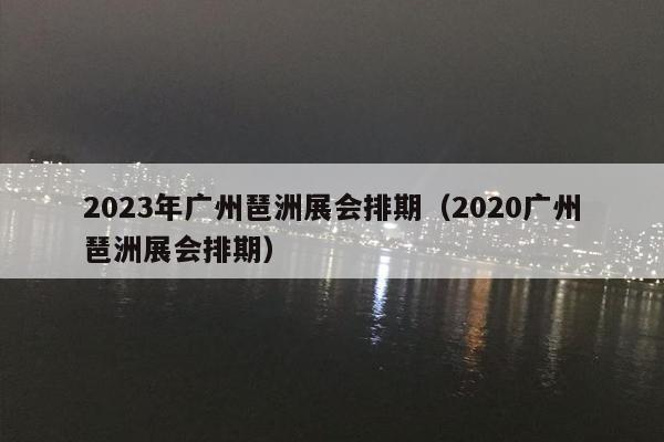 2023年广州琶洲展会排期（2020广州琶洲展会排期）