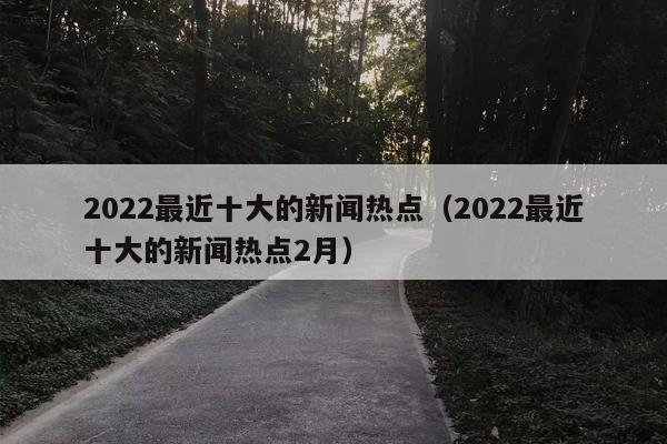 2022最近十大的新闻热点（2022最近十大的新闻热点2月）