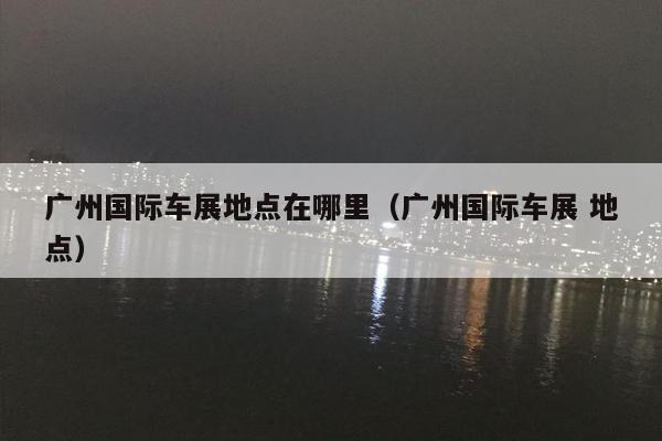 广州国际车展地点在哪里（广州国际车展 地点）
