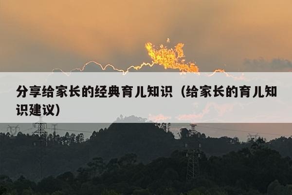 分享给家长的经典育儿知识（给家长的育儿知识建议）