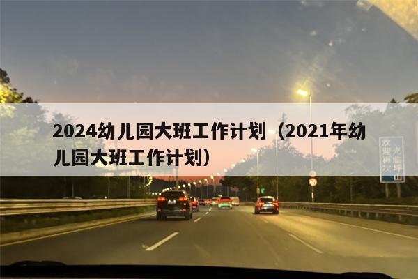 2024幼儿园大班工作计划（2021年幼儿园大班工作计划）
