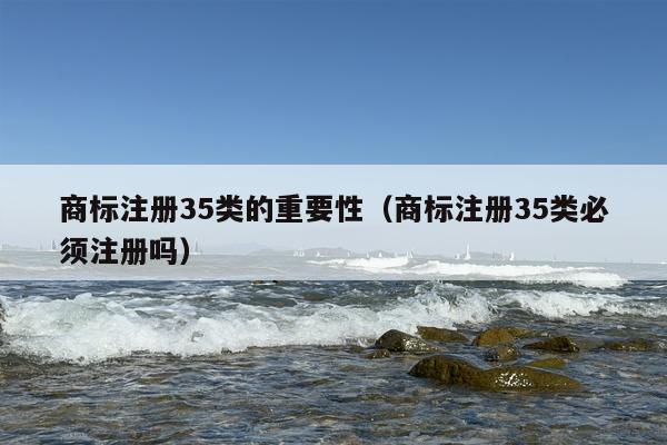 商标注册35类的重要性（商标注册35类必须注册吗）
