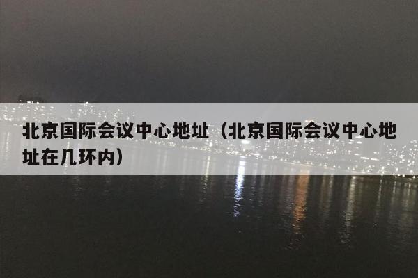 北京国际会议中心地址（北京国际会议中心地址在几环内）